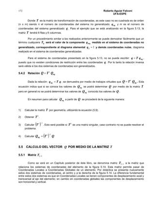172 Roberto Aguiar Falconí
UFA-ESPE
Donde T es la matriz de transformación de coordenadas, es este caso no es cuadrada es de orden
(n x m) siendo n el número de coordenadas del sistema no generalizado ngq y m es el número de
coordenadas del sistema generalizado q . Para el ejemplo que se está analizando en la figura 5.13, la
matriz T tendrá 8 filas y 6 columnas.
Por un procedimiento similar a los realizados anteriormente se puede demostrar fácilmente que un
término cualquiera ijT será el valor de la componente ingq medido en el sistema de coordenadas no
generalizado, correspondiente al diagrama elemental 1jq y demás coordenadas nulas, diagrama
realizado en el sistema de coordenadas generalizadas.
Para el sistema de coordenadas presentado en la figura 5.13, no se puede escribir: ngqTq  ,
puesto que no existen condiciones de restricción entre las coordenadas q . Por lo tanto la relación inversa
será válida si los dos sistemas de coordenadas son generalizados.
5.4.2 Relación ng
t
QTQ 
Dada la relación: qTqng  , se demuestra por medio de trabajos virtuales que ng
t
QTQ  . Esta
ecuación indica que si se conoce los valores de ngQ se podrá determinar Q por medio de la matriz T
pero en general no se podrá determinar los valores de ngQ conocido los valores de Q .
En resumen para calcular ngQ a partir de Q se procederá de la siguiente manera:
1) Calcular la matriz T por geometría, utilizando la ecuación (5.9).
2) Obtener
t
T .
3) Calcular   1t
T . Esto será posible si
t
T es una matriz singular, caso contrario no se puede resolver el
problema.
4) Calcular   QTQ t
ng
1

5.5 CALCULO DEL VECTOR Q POR MEDIO DE LA MATRIZ T
5.5.1 Matriz 32T
Como se verá en un Capítulo posterior de éste libro, se denomina matriz 32T a la matriz que
relaciona los sistemas de coordenadas del elemento de la figura 5.14. Esta matriz permite pasar de
Coordenadas Locales a Coordenadas Globales de un elemento. Por didáctica se presenta nuevamente
estos dos sistemas de coordenadas, al centro y a la derecha de la figura 5.14. La diferencia fundamental
entre estos dos sistemas es que en Coordenadas Locales se tienen componentes de desplazamiento axial y
transversal al eje del elemento; en cambio en coordenadas globales las componentes de desplazamiento
son horizontal y vertical.
 