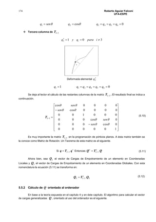 174 Roberto Aguiar Falconí
UFA-ESPE
0cos 654321  qqqqqsenq 
 Tercera columna de 32T
3013 
iparaqyq i
Deformada elemental

3q
01 654211  qqqqqq
Se deja al lector el cálculo de las restantes columnas de la matriz 32T . El resultado final se indica a
continuación.
32T






















100000
0cos000
0cos000
000100
0000cos
0000cos




sen
sen
sen
sen
Es muy importante la matriz 32T en la programación de pórticos planos. A ésta matriz también se
la conoce como Matriz de Rotación. Un Teorema de esta matriz es el siguiente.
Si

 qTq 32 Entonces QTQ t
32


Ahora bien, sea 2Q el vector de Cargas de Empotramiento de un elemento en Coordenadas
Locales y 3Q el vector de Cargas de Empotramiento de un elemento en Coordenadas Globales. Con esta
nomenclatura la ecuación (5.11) se transforma en:
2323 QTQ t

5.5.2 Cálculo de Q orientado al ordenador
En base a la teoría expuesta en el capítulo 4 y en éste capítulo. El algoritmo para calcular el vector
de cargas generalizadas Q , orientado al uso del ordenador es el siguiente.
(5.10)
(5.11)
(5.12)
 