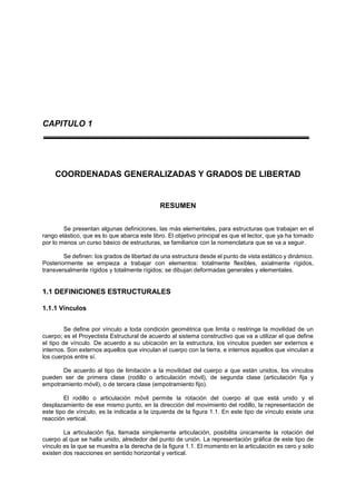 CAPITULO 1
COORDENADAS GENERALIZADAS Y GRADOS DE LIBERTAD
RESUMEN
Se presentan algunas definiciones, las más elementales, para estructuras que trabajan en el
rango elástico, que es lo que abarca este libro. El objetivo principal es que el lector, que ya ha tomado
por lo menos un curso básico de estructuras, se familiarice con la nomenclatura que se va a seguir.
Se definen: los grados de libertad de una estructura desde el punto de vista estático y dinámico.
Posteriormente se empieza a trabajar con elementos: totalmente flexibles, axialmente rígidos,
transversalmente rígidos y totalmente rígidos; se dibujan deformadas generales y elementales.
1.1 DEFINICIONES ESTRUCTURALES
1.1.1 Vínculos
Se define por vínculo a toda condición geométrica que limita o restringe la movilidad de un
cuerpo; es el Proyectista Estructural de acuerdo al sistema constructivo que va a utilizar el que define
el tipo de vínculo. De acuerdo a su ubicación en la estructura, los vínculos pueden ser externos e
internos. Son externos aquellos que vinculan el cuerpo con la tierra, e internos aquellos que vinculan a
los cuerpos entre sí.
De acuerdo al tipo de limitación a la movilidad del cuerpo a que están unidos, los vínculos
pueden ser de primera clase (rodillo o articulación móvil), de segunda clase (articulación fija y
empotramiento móvil), o de tercera clase (empotramiento fijo).
El rodillo o articulación móvil permite la rotación del cuerpo al que está unido y el
desplazamiento de ese mismo punto, en la dirección del movimiento del rodillo, la representación de
este tipo de vínculo, es la indicada a la izquierda de la figura 1.1. En este tipo de vínculo existe una
reacción vertical.
La articulación fija, llamada simplemente articulación, posibilita únicamente la rotación del
cuerpo al que se halla unido, alrededor del punto de unión. La representación gráfica de este tipo de
vínculo es la que se muestra a la derecha de la figura 1.1. El momento en la articulación es cero y solo
existen dos reacciones en sentido horizontal y vertical.
 