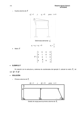 186 Roberto Aguiar Falconí
UFA-ESPE
o Cuarta columna de T
4014 
iparaqyq i
Deformada elemental

4q
2
1
0 4321  qqqq
 Matriz T

















2
1
0
2
0
0100
0010
0001
L
T
 EJEMPLO 7
En relación con la estructura y sistemas de coordenadas del ejemplo 5, calcular la matriz 1T , tal
que:

 QTQ 1 .
 SOLUCIÓN
o Primera columna de 1T
1011  iparaQyQ i
Estado de carga para la primera columna de 1T .
 