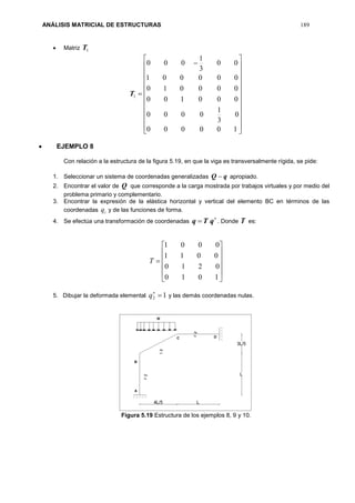 ANÁLISIS MATRICIAL DE ESTRUCTURAS 189
 Matriz 1T


























100000
0
3
1
0000
000100
000010
000001
00
3
1
000
1T
 EJEMPLO 8
Con relación a la estructura de la figura 5.19, en que la viga es transversalmente rígida, se pide:
1. Seleccionar un sistema de coordenadas generalizadas qQ  apropiado.
2. Encontrar el valor de Q que corresponde a la carga mostrada por trabajos virtuales y por medio del
problema primario y complementario.
3. Encontrar la expresión de la elástica horizontal y vertical del elemento BC en términos de las
coordenadas iq y de las funciones de forma.
4. Se efectúa una transformación de coordenadas

 qTq . Donde T es:













1010
0210
0011
0001
T
5. Dibujar la deformada elemental 12 
q y las demás coordenadas nulas.
Figura 5.19 Estructura de los ejemplos 8, 9 y 10.
 