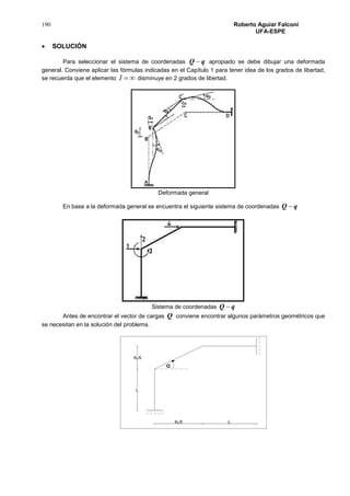 190 Roberto Aguiar Falconí
UFA-ESPE
 SOLUCIÓN
Para seleccionar el sistema de coordenadas qQ  apropiado se debe dibujar una deformada
general. Conviene aplicar las fórmulas indicadas en el Capítulo 1 para tener idea de los grados de libertad,
se recuerda que el elemento I disminuye en 2 grados de libertad.
Deformada general
En base a la deformada general se encuentra el siguiente sistema de coordenadas qQ 
Sistema de coordenadas qQ 
Antes de encontrar el vector de cargas Q conviene encontrar algunos parámetros geométricos que
se necesitan en la solución del problema.
 