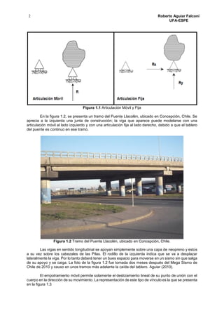 2 Roberto Aguiar Falconí
UFA-ESPE
Figura 1.1 Articulación Móvil y Fija
En la figura 1.2, se presenta un tramo del Puente Llacolén, ubicado en Concepción, Chile. Se
aprecia a la izquierda una junta de construcción; la viga que aparece puede modelarse con una
articulación móvil al lado izquierdo y con una articulación fija al lado derecho, debido a que el tablero
del puente es continuo en ese tramo.
Figura 1.2 Tramo del Puente Llacolén, ubicado en Concepción, Chile.
Las vigas en sentido longitudinal se apoyan simplemente sobre una capa de neopreno y estos
a su vez sobre los cabezales de las Pilas. El rodillo de la izquierda indica que se va a desplazar
lateralmente la viga. Por lo tanto deberá tener un bues espacio para moverse en un sismo sin que salga
de su apoyo y se caiga. La foto de la figura 1.2 fue tomada dos meses después del Mega Sismo de
Chile de 2010 y causo en unos tramos más adelante la caída del tablero. Aguiar (2010).
El empotramiento móvil permite solamente el deslizamiento lineal de su punto de unión con el
cuerpo en la dirección de su movimiento. La representación de este tipo de vínculo es la que se presenta
en la figura 1.3
 
