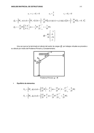 ANÁLISIS MATRICIAL DE ESTRUCTURAS 195
0
4
5
0 222111   vuvu
     
WL
L
X
Wdx
L
X
WQ
XWdxxxuxxuWdxxvWdxxuWQ
LL
LLL
Y
L
X
10
3
25
3
4
5
25
12
25
16
)()()()(
25
12
)(
0
2
0
4
0
11
0
4211
00
4







 
Q















3
5
8
3
10 L
WL
Una vez que se ha terminado el cálculo del vector de cargas Q por trabajos virtuales se procede a
su cálculo por medio del Problema Primario y Complementario.
Problema Primario 0q
 Equilibrio de elementos
 
 








L L L
XC
L L L
XB
WL
L
X
Wdx
L
X
WdxxWN
WL
L
X
XWdx
L
X
WdxxWN
0 0 0
2
4
0 0 0
2
1
25
6
225
12
25
12
)(
25
6
225
12
1
25
12
)(


 