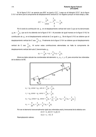 198 Roberto Aguiar Falconí
UFA-ESPE
En la figura 5.19.1 se aprecia que B’B’’ es igual a C’C’’. Luego en el triángulo CC’C’’ de la figura
5.19.1 se tiene que la componente de desplazamiento vertical CC’ es negativo porque va hacia abajo y vale.
1
11
'
4
3
5
4
5
3
cos
5
3
q
qq
CC 

Por lo tanto la contribución de 1q en el desplazamiento vertical del nudo C que se ha denominado
5q es 1
4
3
q que se lo ha obtenido de la figura 5.19.1. Al proceder de igual manera en la figura 5.19.2 la
contribución de 2q en el desplazamiento vertical de C es igual a 2q . De la figura 5.19.3 se obtiene que el
desplazamiento vertical de C sea 3
4
5
qL . Finalmente de la figura 5.19.4 se obtiene que el desplazamiento
vertical de C sea 4
4
3
q . Al sumar estas contribuciones elementales se halla la componente de
desplazamiento vertical del nudo C denominada 5q .
43215
4
3
4
5
4
3
qqLqqq 
Ahora se debe calcular las coordenadas del elemento 121 ,, vuu y 1 para encontrar las ordenadas
de la elástica de BC.
43212
43214542
12121
21211
4
5
4
3
5
3
20
9
4
3
4
5
4
3
5
3
5
4
cos
5
3
5
4
cos
5
3
5
4
cos
qqLqqu
qqLqqqsenqqu
qqsenqqv
qqsenqqu













Por ser el elemento transversalmente rígido las ordenadas axial y transversal de la elástica son:
Xvxv
xuxuxu
11
2211
)(
)()()(




Reemplazando valores:
 