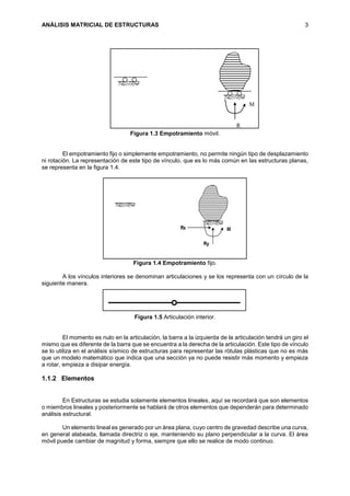 ANÁLISIS MATRICIAL DE ESTRUCTURAS 3
Figura 1.3 Empotramiento móvil.
El empotramiento fijo o simplemente empotramiento, no permite ningún tipo de desplazamiento
ni rotación. La representación de este tipo de vínculo, que es lo más común en las estructuras planas,
se representa en la figura 1.4.
Figura 1.4 Empotramiento fijo.
A los vínculos interiores se denominan articulaciones y se los representa con un círculo de la
siguiente manera.
Figura 1.5 Articulación interior.
El momento es nulo en la articulación, la barra a la izquierda de la articulación tendrá un giro el
mismo que es diferente de la barra que se encuentra a la derecha de la articulación. Este tipo de vínculo
se lo utiliza en el análisis sísmico de estructuras para representar las rótulas plásticas que no es más
que un modelo matemático que indica que una sección ya no puede resistir más momento y empieza
a rotar, empieza a disipar energía.
1.1.2 Elementos
En Estructuras se estudia solamente elementos lineales, aquí se recordará que son elementos
o miembros lineales y posteriormente se hablará de otros elementos que dependerán para determinado
análisis estructural.
Un elemento lineal es generado por un área plana, cuyo centro de gravedad describe una curva,
en general alabeada, llamada directriz o eje, manteniendo su plano perpendicular a la curva. El área
móvil puede cambiar de magnitud y forma, siempre que ello se realice de modo continuo.
R
M
 