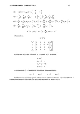 ANÁLISIS MATRICIAL DE ESTRUCTURAS 207
4214321
3243214321
324321
214211
4
3
4
5
4
5
4
3
5
3
20
9
4
5
)(
5
3
5
4
4
3
5
3
20
9
4
5
4
3
5
3
20
9
4
5
)(
5
3
5
4
1
4
3
5
3
20
9
4
5
)(
1)()()(
q
X
q
L
X
q
L
X
qLqqqxu
q
L
X
q
L
X
q
X
q
L
X
q
L
X
q
L
X
qLqqqxu
L
X
qq
L
X
qLqqqxu
L
X
u
L
X
uxuxuxu



























 
XqqLqqXvxv 443211
5
4
5
3
)(  
Ahora se tiene:

 qTq











































4
3
2
1
4
3
2
1
1010
0210
0011
0001
q
q
q
q
q
q
q
q
Al desarrollar el producto matricial

qT e igualar al vector q se tiene.








424
323
212
11
2
qqq
qqq
qqq
qq
Si remplazamos 12 
q y las demás coordenadas nulas se encuentra:
1110 4321  qqqq
Son los mismos valores del ejercicio anterior pero la deformada elemental buscada es diferente ya
que las coordenadas son diferentes. Esta deformada se presenta en la figura 5.20.6
 