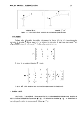 ANÁLISIS MATRICIAL DE ESTRUCTURAS 209
Sistema qQ  . Sistema

qQ
Figura 5.21 Estructura con dos sistemas de coordenadas generalizadas.
 SOLUCIÓN
En base a las deformadas elementales indicadas en las figuras 5.20.1 a 5.20.4 se obtienen los
elementos de la matriz T . Con la figura 5.20.1 se obtienen los elementos de la primera columna de T con
la figura 5.20.2 la segunda columna de T , etc. La matriz que se obtiene es:


















0010
1000
4
5
1
4
3
4
3
0001
L
T
El vector de cargas generalizadas

Q resulta:

Q





















































L
WL
L
WL
L
5
8
3
3
10
3
5
8
3
10
01
4
5
0
0010
10
4
3
0
00
4
3
1
El vector

Q como tenía que ser, es el mismo que se obtuvo en el ejemplo 9.
 EJEMPLO 11
En la figura 5.22 se presenta, a la izquierda un pórtico cuya viga es infinitamente rígida, al centro se
indica un posible sistema de coordenadas qQ  y a la derecha otro sistema 
 qQ . Se desea hallar la
matriz de transformación de coordenadas T , tal que 
 qTq .
 