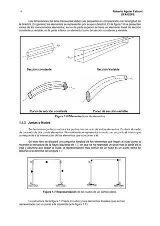 4 Roberto Aguiar Falconí
UFA-ESPE
Las dimensiones del área transversal deben ser pequeñas en comparación con la longitud de
la directriz. En general, los elementos se representan por su eje o directriz. En la figura 1.6 se presentan
varios de los mencionados elementos, así en la parte superior se tiene un elemento lineal de sección
constante y variable; en la parte inferior un elemento curvo de sección constante y variable.
Figura 1.6 Diferentes tipos de elementos
1.1.3 Juntas o Nudos
Se denominan juntas o nudos a los puntos de concurso de varios elementos. Es decir al medio
de conexión de dos o más elementos. Normalmente se representa un nudo con un punto el mismo que
corresponde a la intersección de los elementos que concurren a él.
En este libro se dibujará una pequeña longitud de los elementos que llegan al nudo como lo
muestra la estructura de la figura izquierda de 1.7, en que se ha negreado un poco más la parte de la
viga y columna que llegan al nudo; la representación más común de un nudo es un punto como se
observa a la derecha de la figura 1.7
Figura 1.7 Representación de los nudos de un pórtico plano.
La estructura de la figura 1.7 tiene 4 nudos y tres elementos lineales (que se han
representado con un punto a la izquierda de la figura 1.7).
 