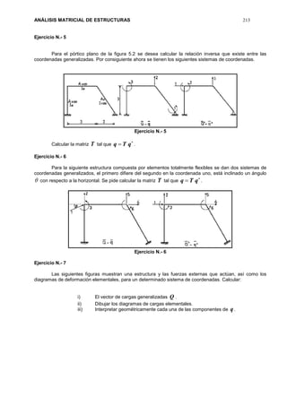 ANÁLISIS MATRICIAL DE ESTRUCTURAS 213
Ejercicio N.- 5
Para el pórtico plano de la figura 5.2 se desea calcular la relación inversa que existe entre las
coordenadas generalizadas. Por consiguiente ahora se tienen los siguientes sistemas de coordenadas.
Ejercicio N.- 5
Calcular la matriz T tal que

 qTq .
Ejercicio N.- 6
Para la siguiente estructura compuesta por elementos totalmente flexibles se dan dos sistemas de
coordenadas generalizados, el primero difiere del segundo en la coordenada uno, está inclinado un ángulo
 con respecto a la horizontal. Se pide calcular la matriz T tal que

 qTq .
Ejercicio N.- 6
Ejercicio N.- 7
Las siguientes figuras muestran una estructura y las fuerzas externas que actúan, así como los
diagramas de deformación elementales, para un determinado sistema de coordenadas. Calcular:
i) El vector de cargas generalizadas Q .
ii) Dibujar los diagramas de cargas elementales.
iii) Interpretar geométricamente cada una de las componentes de q .
 