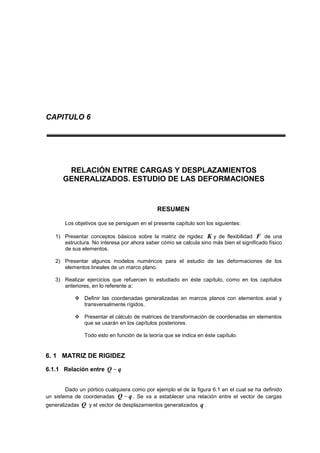 CAPITULO 6
RELACIÓN ENTRE CARGAS Y DESPLAZAMIENTOS
GENERALIZADOS. ESTUDIO DE LAS DEFORMACIONES
RESUMEN
Los objetivos que se persiguen en el presente capítulo son los siguientes:
1) Presentar conceptos básicos sobre la matriz de rigidez K y de flexibilidad F de una
estructura. No interesa por ahora saber cómo se calcula sino más bien el significado físico
de sus elementos.
2) Presentar algunos modelos numéricos para el estudio de las deformaciones de los
elementos lineales de un marco plano.
3) Realizar ejercicios que refuercen lo estudiado en éste capítulo, como en los capítulos
anteriores, en lo referente a:
 Definir las coordenadas generalizadas en marcos planos con elementos axial y
transversalmente rígidos.
 Presentar el cálculo de matrices de transformación de coordenadas en elementos
que se usarán en los capítulos posteriores.
Todo esto en función de la teoría que se indica en éste capítulo.
6. 1 MATRIZ DE RIGIDEZ
6.1.1 Relación entre qQ 
Dado un pórtico cualquiera como por ejemplo el de la figura 6.1 en el cual se ha definido
un sistema de coordenadas qQ  . Se va a establecer una relación entre el vector de cargas
generalizadas Q y el vector de desplazamientos generalizados q .
 