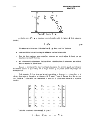 216 Roberto Aguiar Falconí
UFA-ESPE
Figura 6.1 Sistema qQ 
La relación entre Q y q se consigue por medio de la matriz de rigidez K de la siguiente
manera:
qKQ 
Se ha establecido una relación lineal entre Q y q . Esto implica lo siguiente:
 Que el material cumple con la ley de Hooke en sus tres dimensiones.
 Que las deformaciones son pequeñas, entonces se podrá aplicar la teoría de los
desplazamientos infinitésimos.
 No existe interacción entre los efectos axiales y de flexión en los elementos. Es decir se
estudia la teoría de primer orden.
Cuando se cumple con los tres requisitos indicados se dice también que la estructura es
linealmente elástica o que trabaja en el rango elástico y se puede aplicar el principio de
superposición.
En la ecuación (6.1) se tiene que la matriz de rigidez es de orden (n x n), donde n es el
número de grados de libertad de la estructura. Si Q es un Vector de Cargas, de n filas y q es
otro Vector de Coordenadas, de n elementos la ecuación (6.1) puede escribirse de la siguiente
manera:















































































n
i
nnnn
inii
n
n
n
i
q
q
q
q
KKK
KKK
KKK
KKK
Q
Q
Q
Q
...
...
...
...
........
....................
....................
........
....................
....................
........
........
.....
.....
....
....
2
1
21
21
22221
11211
2
1
De donde un término cualquiera iQ es igual a:
niniii qKqKqKQ  ........2211
(6.1)
 
