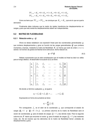 220 Roberto Aguiar Falconí
UFA-ESPE
1212322212
2121312111
1001
1010
KKKKKTV
KKKKKTV
AB
BA




Como se tiene que ABBA TVTV   se concluye que 2112 KK  que era lo que se quería
demostrar.
Finalmente debe indicarse que la matriz de rigidez transforma los desplazamientos en
cargas y para que esto exista los desplazamientos deben ser independientes.
6.2 MATRIZ DE FLEXIBILIDAD
6.2.1 Relación entre Qq 
Ahora se desea establecer una expresión lineal para las coordenadas generalizadas q
que contiene desplazamientos y giros en función de las cargas generalizadas Q que contiene
momentos y fuerzas, mediante la matriz de flexibilidad F , la misma que será de orden ( n x n )
siendo n el número de grados de libertad de la estructura. Dicha relación es:
QFq 
Nótese nuevamente que se está considerando que el modelo es lineal es decir es válido
para el rango elástico. Al desarrollar la ecuación (6.2) se tiene:















































































n
i
nnnn
inii
n
n
n
i
Q
Q
Q
Q
fff
fff
fff
fff
q
q
q
q
....
....
...
...
........
...................
...................
........
...................
...................
........
........
...
...
...
...
2
1
21
21
22221
11211
2
1
De donde un término cualquiera iq es igual a:
niniii QfQfQfq  ........2211
Expresando en forma de sumatoria se tiene:


n
j
jiji Qfq
1
Por consiguiente ijf es el valor de la coordenada iq que corresponde al estado de
cargas jiQyQ ij  01 . La primera columna de la matriz de flexibilidad será el
vector de coordenadas q para el estado de cargas 11 Q y las demás nulas. Para la segunda
columna de F habrá que encontrar el vector q para el estado de cargas 12 Q y las restantes
nulas, etc. De tal manera que los elementos de la matriz de flexibilidad tienen unidades de
desplazamientos y giros.
(6.2)
 