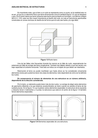 ANÁLISIS MATRICIAL DE ESTRUCTURAS 5
Es importante notar, que si bien a un nudo se representa como un punto, en la realidad esto no
es así, ya que es un elemento físico que tiene dimensiones como lo señala la figura 1.8, que se desplaza
y gira. Por lo tanto habrá que tener presente este hecho para el diseño en hormigón. Los últimos códigos
del A.C.I. 318, cada vez dan mayor importancia al diseño del nudo, es más en estructuras aporticadas
construidas en zonas sísmicas se diseña de tal forma que el nudo sea fuerte y la viga débil.
Figura 1.8 Nudo típico
Una de las fallas más frecuentes durante los sismos es la falla de nudo, especialmente los
exteriores por falta de anclaje del hierro longitudinal. También han fallado debido a que han tenido una
baja capacidad al cortante horizontal. Todo esto se indica con el objeto de que deben ser diseñados.
Retomando el tema se puede manifestar que hasta ahora se ha considerado únicamente
elementos rectos pero podemos tener otra clase de elementos; todo dependerá de cómo se ha definido
los nudos.
En consecuencia el número de elementos de una estructura es un número arbitrario,
dependiente de la elección considerada.
Por lo tanto, un elemento puede tener más de dos nudos. La ventaja de elegir estos elementos
de geometría diferente a la que estamos acostumbrados se tiene cuando se estudia el tema de las
subestructuras. En la figura 1.9, se muestran varios elementos especiales; la estructura de la izquierda
y derecha tienen 2 elementos y 3 juntas; la estructura que está en el centro de la figura 1.9 también
tiene3 elementos especiales.
Figura 1.9 Elementos especiales de una estructura.
 