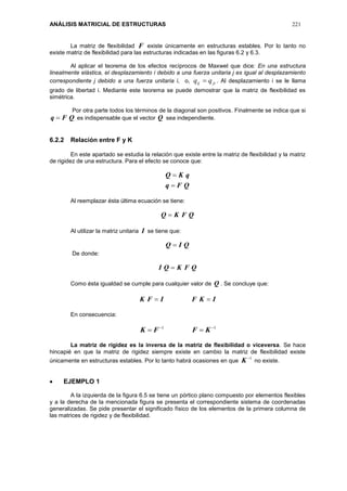 ANÁLISIS MATRICIAL DE ESTRUCTURAS 221
La matriz de flexibilidad F existe únicamente en estructuras estables. Por lo tanto no
existe matriz de flexibilidad para las estructuras indicadas en las figuras 6.2 y 6.3.
Al aplicar el teorema de los efectos recíprocos de Maxwel que dice: En una estructura
linealmente elástica, el desplazamiento i debido a una fuerza unitaria j es igual al desplazamiento
correspondiente j debido a una fuerza unitaria i, o, jiij qq  . Al desplazamiento i se le llama
grado de libertad i. Mediante este teorema se puede demostrar que la matriz de flexibilidad es
simétrica.
Por otra parte todos los términos de la diagonal son positivos. Finalmente se indica que si
QFq  es indispensable que el vector Q sea independiente.
6.2.2 Relación entre F y K
En este apartado se estudia la relación que existe entre la matriz de flexibilidad y la matriz
de rigidez de una estructura. Para el efecto se conoce que:
QFq
qKQ


Al reemplazar ésta última ecuación se tiene:
QFKQ 
Al utilizar la matriz unitaria I se tiene que:
QIQ 
De donde:
QFKQI 
Como ésta igualdad se cumple para cualquier valor de Q . Se concluye que:
IKFIFK 
En consecuencia:
11 
 KFFK
La matriz de rigidez es la inversa de la matriz de flexibilidad o viceversa. Se hace
hincapié en que la matriz de rigidez siempre existe en cambio la matriz de flexibilidad existe
únicamente en estructuras estables. Por lo tanto habrá ocasiones en que
1
K no existe.
 EJEMPLO 1
A la izquierda de la figura 6.5 se tiene un pórtico plano compuesto por elementos flexibles
y a la derecha de la mencionada figura se presenta el correspondiente sistema de coordenadas
generalizadas. Se pide presentar el significado físico de los elementos de la primera columna de
las matrices de rigidez y de flexibilidad.
 