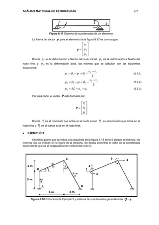 ANÁLISIS MATRICIAL DE ESTRUCTURAS 227
Figura 6.17 Sistema de coordenadas de un elemento.
La forma del vector p para el elemento de la figura 6.17 es como sigue:
p










3
2
1
p
p
p
Donde 1p es la deformación a flexión del nudo inicial; 2p es la deformación a flexión del
nudo final y 3p es la deformación axial, las mismas que se calculan con las siguientes
ecuaciones:
123
12
222
12
111
uuLp
L
vv
p
L
vv
p







Por otra parte, el vector P está formado por:
P










3
2
1
P
P
P
Donde 1P es el momento que actúa en el nudo inicial; 2P es el momento que actúa en el
nudo final y 3P es la fuerza axial en el nudo final.
 EJEMPLO 2
El pórtico plano que se indica a la izquierda de la figura 6.18 tiene 5 grados de libertad, los
mismos que se indican en la figura de la derecha. Se desea encontrar el valor de la coordenada
dependiente que es el desplazamiento vertical del nudo C.
Figura 6.18 Estructura de Ejemplo 2 y sistema de coordenadas generalizadas qQ 
(6.7.1)
(6.7.2)
(6.7.3)
 