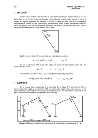 228 Roberto Aguiar Falconí
UFA-ESPE
 SOLUCIÓN
Existen varias formas para encontrar el valor de la coordenada dependiente que se va a
denominar 6q en función de las coordenadas independientes. Una forma de hacerlo es como se
realizó en algunos ejemplos del capítulo 5 en que a partir de cada uno de los diagramas
elementales se obtiene la o las coordenadas dependientes. Ahora en este ejemplo se ilustra otra
forma de hacerlo, que es una aplicación inmediata del estudio de las deformaciones. Para el
elemento CD de la estructura de la figura 6.18, se tiene.
Sea C el nudo inicial y D, el nudo final, con esta notación se tiene:
0cos 2641  uqsenqu 
Al ser el elemento CD axialmente rígido no existe la deformación axial L . En
consecuencia se tiene:
00 12  uuL
Al reemplazar los valores de 2u y 1u para el elemento CD se encuentra:
   tgqqqsenq 4664 0cos0 
 EJEMPLO 3
En el marco plano presentado a la izquierda de la figura 6.19 el elemento BC es
transversalmente rígido y el elemento CD es axialmente rígido. Para este pórtico se ha
seleccionado el sistema de coordenadas generalizadas indicado a la derecha de la figura 6.19. Se
desea encontrar el valor de las coordenadas dependientes.
Figura 6.19 Estructura de Ejemplo 3 y sistema de coordenadas generalizadas qQ 
 