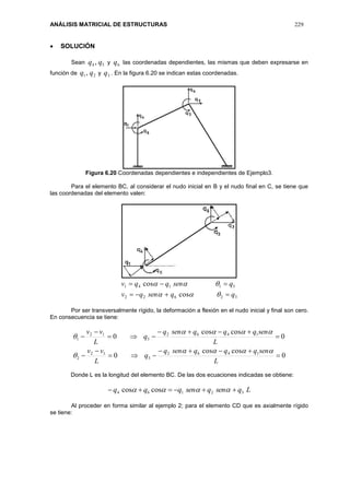 ANÁLISIS MATRICIAL DE ESTRUCTURAS 229
 SOLUCIÓN
Sean 54 , qq y 6q las coordenadas dependientes, las mismas que deben expresarse en
función de 21, qq y 3q . En la figura 6.20 se indican estas coordenadas.
Figura 6.20 Coordenadas dependientes e independientes de Ejemplo3.
Para el elemento BC, al considerar el nudo inicial en B y el nudo final en C, se tiene que
las coordenadas del elemento valen:
32622
51141
cos
cos
qqsenqv
qsenqqv




Por ser transversalmente rígido, la deformación a flexión en el nudo inicial y final son cero.
En consecuencia se tiene:
0
coscos
0
0
coscos
0
1462
3
12
2
1462
5
12
1










L
senqqqsenq
q
L
vv
L
senqqqsenq
q
L
vv




Donde L es la longitud del elemento BC. De las dos ecuaciones indicadas se obtiene:
Lqsenqsenqqq 32164 coscos  
Al proceder en forma similar al ejemplo 2; para el elemento CD que es axialmente rígido
se tiene:
 