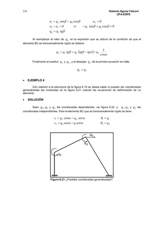 230 Roberto Aguiar Falconí
UFA-ESPE



tgqq
qsenquu
uqsenqu
26
6212
2621
0cos0
0cos



Al reemplazar el valor de 6q en la expresión que se obtuvo de la condición de que el
elemento BC es transversalmente rígido se obtiene:
 


cos
3214
L
qtgtgqtgqq 
Finalmente al sustituir 4q y 6q , y al despejar 5q de la primera ecuación se halla.
35 qq 
 EJEMPLO 4
Con relación a la estructura de la figura 6.19 se desea saber si pueden ser coordenadas
generalizadas las mostradas en la figura 6.21 usando las ecuaciones de deformación de un
elemento.
 SOLUCIÓN
Sean 54 , qq y 6q las coordenadas dependientes, ver figura 6.22, y, 21, qq y 3q las
coordenadas independientes. Para el elemento BC que es transversalmente rígido se tiene:
22362
11451
cos
cos
qsenqqv
qsenqqv




Figura 6.21 ¿Posibles coordenadas generalizadas?.
 