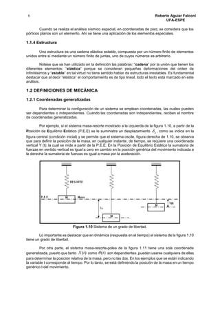 6 Roberto Aguiar Falconí
UFA-ESPE
Cuando se realiza el análisis sísmico espacial, en coordenadas de piso; se considera que los
pórticos planos son un elemento. Ahí se tiene una aplicación de los elementos especiales.
1.1.4 Estructura
Una estructura es una cadena elástica estable, compuesta por un número finito de elementos
unidos entre sí mediante un número finito de juntas, uno de cuyos números es arbitrario.
Nótese que se han utilizado en la definición las palabras: “cadena” por la unión que tienen los
diferentes elementos; “elástica” porque se consideran pequeñas deformaciones del orden de
infinitésimos y “estable” en tal virtud no tiene sentido hablar de estructuras inestables. Es fundamental
destacar que al decir “elástica” el comportamiento es de tipo lineal, todo el texto está marcado en este
análisis.
1.2 DEFINICIONES DE MECÁNICA
1.2.1 Coordenadas generalizadas
Para determinar la configuración de un sistema se emplean coordenadas, las cuales pueden
ser dependientes o independientes. Cuando las coordenadas son independientes, reciben el nombre
de coordenadas generalizadas.
Por ejemplo, si el sistema masa-resorte mostrado a la izquierda de la figura 1.10, a partir de la
Posición de Equilibrio Estático (P.E.E) se le suministra un desplazamiento o , como se indica en la
figura central (condición inicial) y se permite que el sistema oscile, figura derecha de 1.10, se observa
que para definir la posición de la masa, en cualquier instante, de tiempo, se requiere una coordenada
vertical Y (t); la cual se mide a partir de la P.E.E. En la Posición de Equilibrio Estático la sumatoria de
fuerzas en sentido vertical es igual a cero en cambio en la posición genérica del movimiento indicada a
la derecha la sumatoria de fuerzas es igual a masa por la aceleración.
Figura 1.10 Sistema de un grado de libertad.
Lo importante es destacar que en dinámica (respuesta en el tiempo) el sistema de la figura 1.10
tiene un grado de libertad.
Por otra parte, el sistema masa-resorte-polea de la figura 1.11 tiene una sola coordenada
generalizada, puesto que tanto )(tX como )(t son dependientes, pueden usarse cualquiera de ellas
para determinar la posición relativa de la masa, pero no las dos. En los ejemplos que se están indicando
la variable t corresponde al tiempo. Por lo tanto, se está definiendo la posición de la masa en un tiempo
genérico t del movimiento.
 