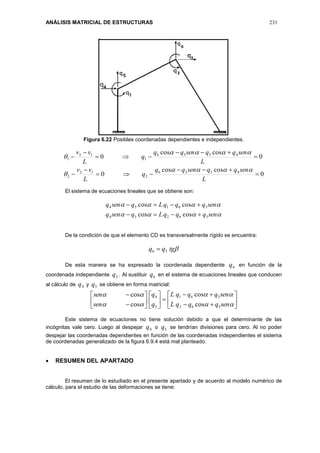 ANÁLISIS MATRICIAL DE ESTRUCTURAS 231
Figura 6.22 Posibles coordenadas dependientes e independientes.
0
coscos
0
0
coscos
0
4536
2
12
2
4536
1
12
1










L
senqqsenqq
q
L
vv
L
senqqsenqq
q
L
vv




El sistema de ecuaciones lineales que se obtiene son:


senqqqLqsenq
senqqqLqsenq
36254
36154
coscos
coscos


De la condición de que el elemento CD es transversalmente rígido se encuentra:
tgqq 36 
De esta manera se ha expresado la coordenada dependiente 6q en función de la
coordenada independiente 3q . Al sustituir 6q en el sistema de ecuaciones lineales que conducen
al cálculo de 4q y 5q se obtiene en forma matricial:


























senqqqL
senqqqL
q
q
sen
sen
362
361
5
4
cos
cos
cos
cos
Este sistema de ecuaciones no tiene solución debido a que el determinante de las
incógnitas vale cero. Luego al despejar 4q o 5q se tendrían divisiones para cero. Al no poder
despejar las coordenadas dependientes en función de las coordenadas independientes el sistema
de coordenadas generalizado de la figura 6.9.4 está mal planteado.
 RESUMEN DEL APARTADO
El resumen de lo estudiado en el presente apartado y de acuerdo al modelo numérico de
cálculo, para el estudio de las deformaciones se tiene:
 