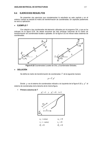 ANÁLISIS MATRICIAL DE ESTRUCTURAS 237
6.4 EJERCICIOS RESUELTOS
Se presentan dos ejercicios que complementan lo estudiado en este capítulo y en el
anterior cuando se estudió la matriz de transformación de coordenadas. En capítulos posteriores
se verá su aplicación.
 EJEMPLO 7
Con relación a las coordenadas del elemento utilizadas por el programa CAL y que se ha
indicado en la figura 6.30. Se desea encontrar las tres primeras columnas de la matriz de
transformación de coordenadas locales a globales. En la figura 6.32 se indican estos sistemas de
coordenadas.
Figura 6.32 Coordenadas Locales de CAL y Coordenadas Globales.
 SOLUCIÓN
Se define la matriz de transformación de coordenadas T de la siguiente manera:

 pTp
Donde p es el sistema de coordenadas indicado a la izquierda de la figura 6.32 y

p el
sistema de coordenadas de la derecha de la misma figura.
 Primera columna de T
1011  
ipyp i
00
0
0cos
21
21
21






vsenv
uu
 