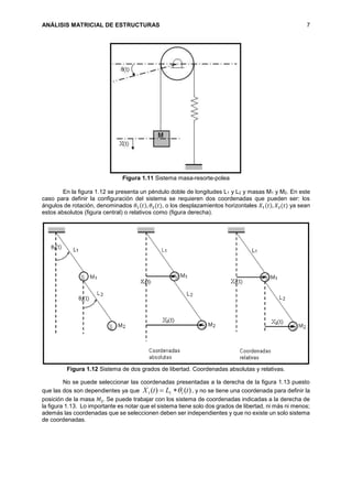 ANÁLISIS MATRICIAL DE ESTRUCTURAS 7
Figura 1.11 Sistema masa-resorte-polea
En la figura 1.12 se presenta un péndulo doble de longitudes L1 y L2 y masas M1 y M2. En este
caso para definir la configuración del sistema se requieren dos coordenadas que pueden ser: los
ángulos de rotación, denominados 𝜃1(𝑡), 𝜃2(𝑡), o los desplazamientos horizontales 𝑋1(𝑡), 𝑋2(𝑡) ya sean
estos absolutos (figura central) o relativos como (figura derecha).
Figura 1.12 Sistema de dos grados de libertad. Coordenadas absolutas y relativas.
No se puede seleccionar las coordenadas presentadas a la derecha de la figura 1.13 puesto
que las dos son dependientes ya que )()( 111 tLtX  , y no se tiene una coordenada para definir la
posición de la masa 𝑀2. Se puede trabajar con los sistema de coordenadas indicadas a la derecha de
la figura 1.13. Lo importante es notar que el sistema tiene solo dos grados de libertad, ni más ni menos;
además las coordenadas que se seleccionen deben ser independientes y que no existe un solo sistema
de coordenadas.
 
