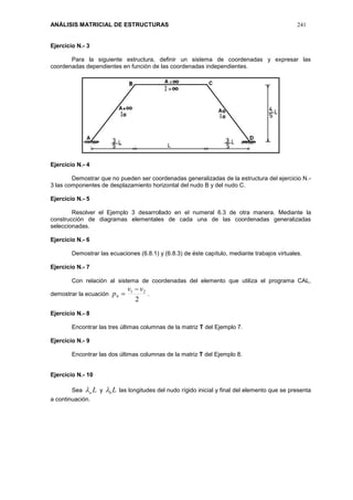 ANÁLISIS MATRICIAL DE ESTRUCTURAS 241
Ejercicio N.- 3
Para la siguiente estructura, definir un sistema de coordenadas y expresar las
coordenadas dependientes en función de las coordenadas independientes.
Ejercicio N.- 4
Demostrar que no pueden ser coordenadas generalizadas de la estructura del ejercicio N.-
3 las componentes de desplazamiento horizontal del nudo B y del nudo C.
Ejercicio N.- 5
Resolver el Ejemplo 3 desarrollado en el numeral 6.3 de otra manera. Mediante la
construcción de diagramas elementales de cada una de las coordenadas generalizadas
seleccionadas.
Ejercicio N.- 6
Demostrar las ecuaciones (6.8.1) y (6.8.3) de éste capítulo, mediante trabajos virtuales.
Ejercicio N.- 7
Con relación al sistema de coordenadas del elemento que utiliza el programa CAL,
demostrar la ecuación
2
21
4
vv
p

 .
Ejercicio N.- 8
Encontrar las tres últimas columnas de la matriz T del Ejemplo 7.
Ejercicio N.- 9
Encontrar las dos últimas columnas de la matriz T del Ejemplo 8.
Ejercicio N.- 10
Sea La y Lb las longitudes del nudo rígido inicial y final del elemento que se presenta
a continuación.
 