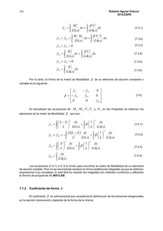 246 Roberto Aguiar Falconí
UFA-ESPE
 
L L
dx
xGA
V
dx
xEI
M
f
0 0
2
1
2
1
11
)()(


 
 





L
L L
L L
dx
xEA
N
f
ff
dx
xGA
V
dx
xEI
M
f
ff
dx
xGA
VV
dx
xEI
MM
ff
0
2
3
33
3223
0 0
2
2
2
2
22
3113
0 0
2121
2112
)(
0
)()(
0
)()(


Por lo tanto, la forma de la matriz de flexibilidad f de un elemento de sección constante o
variable es la siguiente:
f












33
2221
1211
00
0
0
f
ff
ff
Al reemplazar las ecuaciones de: 2121 ,,, VVMM y 3N en las integrales se obtienen los
elementos de la matriz de flexibilidad f , que son:
 

 
 
 


































 

L
L L
L L
L L
xEA
dx
f
xGA
dx
LxEI
dx
L
X
f
xGA
dx
LxEI
dx
L
XLX
ff
xGA
dx
LxEI
dx
L
XL
f
0
33
0 0
22
22
0 0
2
22112
0 0
22
11
)(
)(
1
)(
)(
1
)(
)(
1
)(



Las ecuaciones (7.4.1) a (7.4.4) sirven para encontrar la matriz de flexibilidad de un elemento
de sección variable. Pero no se recomienda resolver en forma analítica las integrales ya que se obtienen
expresiones muy complejas, lo más fácil es resolver las integrales con métodos numéricos y utilizando
la librería de programas de MATLAB.
7.1.2 Coeficiente de forma 
El coeficiente  es adimensional que caracteriza la distribución de las tensiones tangenciales
en la sección transversal y depende de la forma de la misma.
(7.3.1)
(7.3.2)
(7.3.3)
(7.3.4)
(7.3.5)
(7.3.6)
(7.4)
(7.4.1)
(7.4.2)
(7.4.3)
(7.4.4)
 