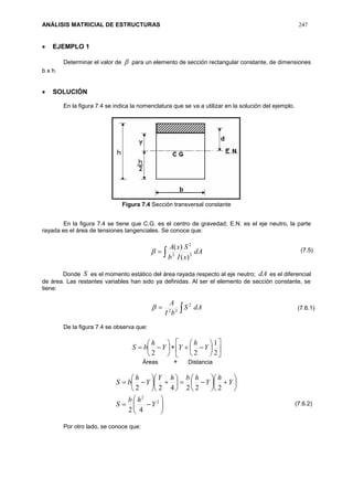 ANÁLISIS MATRICIAL DE ESTRUCTURAS 247
 EJEMPLO 1
Determinar el valor de  para un elemento de sección rectangular constante, de dimensiones
b x h.
 SOLUCIÓN
En la figura 7.4 se indica la nomenclatura que se va a utilizar en la solución del ejemplo.
Figura 7.4 Sección transversal constante
En la figura 7.4 se tiene que C.G. es el centro de gravedad; E.N. es el eje neutro, la parte
rayada es el área de tensiones tangenciales. Se conoce que:
 dA
xIb
SxA
22
2
)(
)(

Donde S es el momento estático del área rayada respecto al eje neutro; dA es el diferencial
de área. Las restantes variables han sido ya definidas. Al ser el elemento de sección constante, se
tiene:
 dAS
bI
A 2
22

De la figura 7.4 se observa que:



















2
1
22
Y
h
YY
h
bS
Áreas  Distancia
































2
2
42
222422
Y
hb
S
Y
h
Y
hbhY
Y
h
bS
Por otro lado, se conoce que:
(7.5)
(7.6.1)
(7.6.2)
 