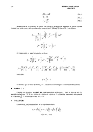 248 Roberto Aguiar Falconí
UFA-ESPE
12
3
hb
I
hbA
dYbdA



Nótese que se ha obtenido la Inercia con respecto al centro de gravedad el mismo que es
colineal con el eje neutro. Al reemplazar las ecuaciones (7.6.2) a (7.6.5) en (7.6.1) se obtiene:






















2
2
2
2
2
2
23 42
12
h
h
dYbY
hb
b
hb
hb










2
2
2
2
2
5
4
36
h
h
dYY
h
h

Al integrar solo en la parte superior, se tiene:
  













2
0
2
0
4
224
5
2
2
2
5
216
72
4
72
h h
dYY
Yhh
h
dYY
h
h

480
576
480
31015
72
1604832
72
5616
72 555
5
2
0
5324
5





 







hhh
h
YYhYh
h
h

De donde:
2.1
5
6

Se destaca que el factor de forma 𝛽 = 1.2 es exclusivamente para secciones rectangulares.
 EJEMPLO 2
Elaborar un programa en MATLAB para determinar el término 𝑓11 para la viga de sección
variable de la figura 7.5. Si 𝑏 = 0.30 𝑚; ℎ = 0.60 𝑚; 𝐿 = 6.00 𝑚. El módulo de elasticidad del material
𝐸 = 2400000
𝑇
𝑚2. El módulo de corte 𝐺 = 0.4 ∗ 𝐸.
 SOLUCIÓN
El término 𝑓11 se puede escribir de la siguiente manera.
𝑓11 =
1
𝐿2 𝐸
∫ (𝐿 − 𝑥)2
𝑑𝑥
𝐼(𝑥)
+
𝛽
𝐺 𝐿2
∫
𝑑𝑥
𝐴(𝑥)
𝐿
0
𝐿
0
𝐴(𝑥) = 𝑏 ∗ ℎ(𝑥)
(7.6.3)
(7.6.4)
(7.6.5)
 