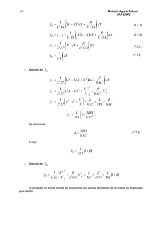 250 Roberto Aguiar Falconí
UFA-ESPE
 
 


 
 




L
LL
L L
L L
dX
EA
f
dX
GAL
dXX
EIL
f
dX
GAL
dXXLX
EIL
ff
dX
GAL
dXXL
EIL
f
0
33
0
2
0
2
222
0 0
222112
0 0
2
2
211
1
1
1
1



o Cálculo de 11f
 
GALEI
L
GAL
L
LL
EIL
f
X
GAL
X
LXXL
EIL
f
dX
GAL
dXXLXL
EIL
f
L
L
L L











  
33
1
3
1
2
1
3
33
211
02
0
3
22
211
0 0
2
22
211






 211
3
1
3 GAL
EI
EI
L
f

Se denomina:
2
3
GAL
EI
 
Luego:
  1
3
11
EI
L
f
o Cálculo de 22f
 

 1
333
1
02
0
3
222
EI
L
LGAEI
L
X
GAL
X
EIL
f
L
L
Al proceder en forma similar se encuentran los demás elementos de la matriz de flexibilidad
que resulta:
(7.7.1)
(7.7.2)
(7.7.3)
(7.7.4)
(7.7.5)
 