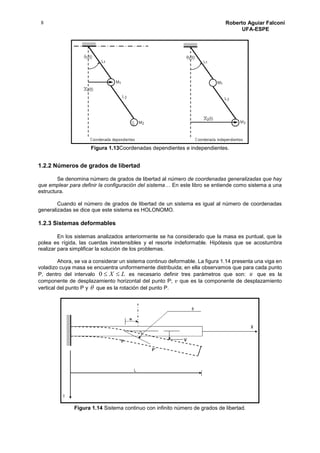 8 Roberto Aguiar Falconí
UFA-ESPE
Figura 1.13Coordenadas dependientes e independientes.
1.2.2 Números de grados de libertad
Se denomina número de grados de libertad al número de coordenadas generalizadas que hay
que emplear para definir la configuración del sistema… En este libro se entiende como sistema a una
estructura.
Cuando el número de grados de libertad de un sistema es igual al número de coordenadas
generalizadas se dice que este sistema es HOLONOMO.
1.2.3 Sistemas deformables
En los sistemas analizados anteriormente se ha considerado que la masa es puntual, que la
polea es rígida, las cuerdas inextensibles y el resorte indeformable. Hipótesis que se acostumbra
realizar para simplificar la solución de los problemas.
Ahora, se va a considerar un sistema continuo deformable. La figura 1.14 presenta una viga en
voladizo cuya masa se encuentra uniformemente distribuida; en ella observamos que para cada punto
P, dentro del intervalo LX 0 es necesario definir tres parámetros que son: u que es la
componente de desplazamiento horizontal del punto P; 𝑣 que es la componente de desplazamiento
vertical del punto P y  que es la rotación del punto P.
Figura 1.14 Sistema continuo con infinito número de grados de libertad.
 