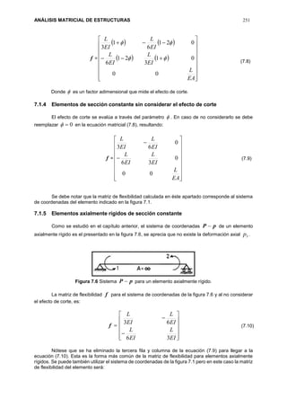 ANÁLISIS MATRICIAL DE ESTRUCTURAS 251
f =
   
   




















EA
L
EI
L
EI
L
EI
L
EI
L
00
01
3
21
6
021
6
1
3


Donde  es un factor adimensional que mide el efecto de corte.
7.1.4 Elementos de sección constante sin considerar el efecto de corte
El efecto de corte se evalúa a través del parámetro  . En caso de no considerarlo se debe
reemplazar 0 en la ecuación matricial (7.8), resultando:
f =




















EA
L
EI
L
EI
L
EI
L
EI
L
00
0
36
0
63
Se debe notar que la matriz de flexibilidad calculada en éste apartado corresponde al sistema
de coordenadas del elemento indicado en la figura 7.1.
7.1.5 Elementos axialmente rígidos de sección constante
Como se estudió en el capítulo anterior, el sistema de coordenadas pP  de un elemento
axialmente rígido es el presentado en la figura 7.6, se aprecia que no existe la deformación axial 3p .
Figura 7.6 Sistema pP  para un elemento axialmente rígido.
La matriz de flexibilidad f para el sistema de coordenadas de la figura 7.6 y al no considerar
el efecto de corte, es:
f














EI
L
EI
L
EI
L
EI
L
36
63
Nótese que se ha eliminado la tercera fila y columna de la ecuación (7.9) para llegar a la
ecuación (7.10). Esta es la forma más común de la matriz de flexibilidad para elementos axialmente
rígidos. Se puede también utilizar el sistema de coordenadas de la figura 7.1 pero en este caso la matriz
de flexibilidad del elemento será:
(7.8)
(7.9)
(7.10)
 