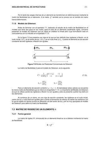 ANÁLISIS MATRICIAL DE ESTRUCTURAS 253
Por lo tanto las cargas internas de un elemento se transforman en deformaciones mediante la
matriz de flexibilidad de un elemento. A la matriz f también se la conoce con el nombre de matriz
fuerza deformación.
7.1.8 Modelo de Giberson
Antes de terminar con el apartado 7.1, dedicado al estudio de la matriz de flexibilidad en el
modelo que tiene dos giros en los nudos, para el caso de un elemento axialmente rígido, conviene
presentar el modelo de Giberson que se utiliza en análisis no lineal pero cuya formulación está en
concordancia con lo indicado en el apartado 7.1.5.
En la figura 7.8 se presenta una viga en la que se han definido tres rigideces a flexión, en el
nudo inicial, (𝐸𝐼) 𝑎 en el centro de luz, (𝐸𝐼)0 y en el nudo final (𝐸𝐼) 𝑏. Cuando el elemento es de sección
constante las tres rigideces a flexión son iguales.
Figura 7.8 Modelo de Plasticidad Concentrada de Giberson
La matriz de flexibilidad 𝒇 para el modelo de Giberson, es la siguiente:
𝒇 =
𝐿
6 (𝐸𝐼)0
[
(1 + 𝑆 𝑎) −1
−1 (1 + 𝑆 𝑏)
]
𝑆 𝑎 =
(𝐸𝐼)0
(𝐸𝐼) 𝑎
𝑆 𝑏 =
(𝐸𝐼)0
(𝐸𝐼) 𝑏
Para un elemento de sección contante 𝑆 𝑎 = 𝑆 𝑏 = 1. Al reemplazar estos valores se encuentra
la misma matriz de flexibilidad que se indicó en el apartado 7.1.5. Lo importante del Modelo de Giberson
es que se utiliza cuando las rigideces a flexión no son iguales y esto se presenta cuando hay daño en
los elementos.
Al comienzo de un sismo, en una viga de sección constante, las rigideces en el nudo inicial,
centro de luz y nudo final son iguales pero cuando el terremoto es intenso se dañan los extremos con
lo que la rigidez en dichos puntos es diferente a la del centro de luz y ahí es muy apropiado el modelo
de Giberson para definir la matriz de flexibilidad.
7.2 MATRIZ DE RIGIDEZ DE UN ELEMENTO k
7.2.1 Forma general
La matriz de rigidez k (minúscula) de un elemento lineal se va a obtener invirtiendo la matriz
de flexibilidad.
1
 fk
(7.15)
 