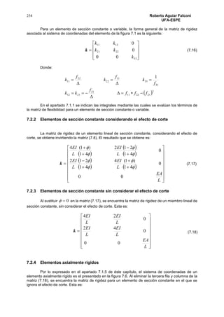 254 Roberto Aguiar Falconí
UFA-ESPE
Para un elemento de sección constante o variable, la forma general de la matriz de rigidez
asociada al sistema de coordenadas del elemento de la figura 7.1 es la siguiente:
k










33
2221
1211
00
0
0
k
kk
kk
Donde:
 2
212211
21
2112
33
33
11
22
22
11
1
fff
f
kk
f
k
f
k
f
k








En el apartado 7.1.1 se indican las integrales mediante las cuales se evalúan los términos de
la matriz de flexibilidad para un elemento de sección constante o variable.
7.2.2 Elementos de sección constante considerando el efecto de corte
La matriz de rigidez de un elemento lineal de sección constante, considerando el efecto de
corte, se obtiene invirtiendo la matriz (7.8). El resultado que se obtiene es:
k
 
 
 
 
   


























L
EA
L
EI
L
EI
L
EI
L
EI
00
0
41
)1(4
41
212
0
41
212
41
)1(4








7.2.3 Elementos de sección constante sin considerar el efecto de corte
Al sustituir 0 en la matriz (7.17), se encuentra la matriz de rigidez de un miembro lineal de
sección constante, sin considerar el efecto de corte. Esta es:
k


















L
EA
L
EI
L
EI
L
EI
L
EI
00
0
42
0
24
7.2.4 Elementos axialmente rígidos
Por lo expresado en el apartado 7.1.5 de éste capítulo, el sistema de coordenadas de un
elemento axialmente rígido es el presentado en la figura 7.6. Al eliminar la tercera fila y columna de la
matriz (7.18), se encuentra la matriz de rigidez para un elemento de sección constante en el que se
ignora el efecto de corte. Esta es:
(7.16)
(7.17)
(7.18)
 