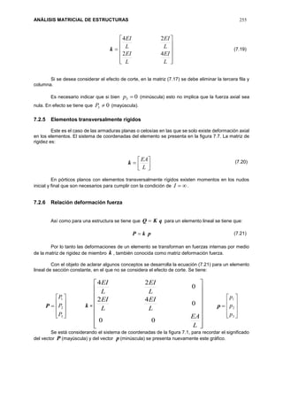 ANÁLISIS MATRICIAL DE ESTRUCTURAS 255
k












L
EI
L
EI
L
EI
L
EI
42
24
Si se desea considerar el efecto de corte, en la matriz (7.17) se debe eliminar la tercera fila y
columna.
Es necesario indicar que si bien 03 p (minúscula) esto no implica que la fuerza axial sea
nula. En efecto se tiene que 03 P (mayúscula).
7.2.5 Elementos transversalmente rígidos
Este es el caso de las armaduras planas o celosías en las que se solo existe deformación axial
en los elementos. El sistema de coordenadas del elemento se presenta en la figura 7.7. La matriz de
rigidez es:
k 



L
EA
En pórticos planos con elementos transversalmente rígidos existen momentos en los nudos
inicial y final que son necesarios para cumplir con la condición de I .
7.2.6 Relación deformación fuerza
Así como para una estructura se tiene que qKQ  para un elemento lineal se tiene que:
pkP 
Por lo tanto las deformaciones de un elemento se transforman en fuerzas internas por medio
de la matriz de rigidez de miembro k , también conocida como matriz deformación fuerza.
Con el objeto de aclarar algunos conceptos se desarrolla la ecuación (7.21) para un elemento
lineal de sección constante, en el que no se considera el efecto de corte. Se tiene:
P










3
2
1
P
P
P
k =


















L
EA
L
EI
L
EI
L
EI
L
EI
00
0
42
0
24
p










3
2
1
p
p
p
Se está considerando el sistema de coordenadas de la figura 7.1, para recordar el significado
del vector P (mayúscula) y del vector p (minúscula) se presenta nuevamente este gráfico.
(7.19)
(7.20)
(7.21)
 