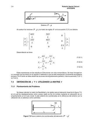 256 Roberto Aguiar Falconí
UFA-ESPE
Sistema pP 
Al sustituir los vectores P , p y la matriz de rigidez k en la ecuación (7.21) se obtiene:











3
2
1
P
P
P


















L
EA
L
EI
L
EI
L
EI
L
EI
00
0
42
0
24










3
2
1
p
p
p
Desarrollando se tiene:
33
212
211
42
24
p
L
EA
P
p
L
EI
p
L
EI
P
p
L
EI
p
L
EI
P



Estas expresiones se las estudia en Estructuras con otra nomenclatura. Se hace hincapié en
un concepto que se indicó en el capítulo 2 referente a que se está resolviendo únicamente el problema
primario. Por lo tanto se debe añadir las acciones de empotramiento perfecto, a las ecuaciones (7.22.1)
a (7.22.3).
7.3 OBTENCIÓN DE f Y k UTILIZANDO LA MATRIZ T
7.3.1 Planteamiento del Problema
Se desea calcular la matriz de flexibilidad y de rigidez para el elemento lineal de la figura 7.9,
en el cual los desplazamientos como cuerpo rígido se los ha omitido mediante la colocación de un
empotramiento en el nudo inicial. A este sistema de coordenadas se lo diferencia del anterior con la
utilización de un asterisco como subíndice.
Figura 7.9 Nuevo sistema de coordenadas del elemento

 pP
(7.22.1)
(7.22.2)
(7.22.3)
 
