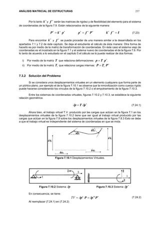 ANÁLISIS MATRICIAL DE ESTRUCTURAS 257
Por lo tanto

k y

f serán las matrices de rigidez y de flexibilidad del elemento para el sistema
de coordenadas de la figura 7.9. Están relacionados de la siguiente manera:
IfkPfppkP  
Para encontrar

k y

f se puede proceder de una manera similar a la desarrollada en los
apartados 7.1 y 7.2 de éste capítulo. Se deja al estudiante el cálculo de ésta manera: Otra forma de
hacerlo es por medio de la matriz de transformación de coordenadas. En éste caso el sistema viejo de
coordenadas es el mostrado en la figura 7.1 y el sistema nuevo de coordenadas el de la figura 7.9. Por
lo tanto de acuerdo a lo estudiado en el capítulo 5 el cálculo se lo puede realizar de dos formas:
i) Por medio de la matriz T que relaciona deformaciones:

 pTp .
ii) Por medio de la matriz 1T que relaciona cargas internas:

 PTP 1
7.3.2 Solución del Problema
Si se considera unos desplazamientos virtuales en un elemento cualquiera que forma parte de
un pórtico plano, por ejemplo el de la figura 7.10.1 se observa que la inmovilización como cuerpo rígido
puede hacerse considerando los vínculos de la figura 7.10.2 o el empotramiento de la figura 7.10.3.
Entre los sistemas de coordenadas virtuales, figuras 7.10.2 y 7.10.3, se establece la siguiente
relación geométrica.

 pTp 
Ahora bien, el trabajo virtual T.V. producido por las cargas que actúan en la figura 7.1 en los
desplazamientos virtuales de la figura 7.10.2 tiene que ser igual al trabajo virtual producido por las
cargas que actúan en la figura 7.9 sobre los desplazamientos virtuales de la figura 7.8.3 Esto se debe
a que el trabajo virtual es independiente del sistema de coordenadas en que se mida.
Figura 7.10.1 Desplazamientos Virtuales.
Figura 7.10.2 Sistema p Figura 7.10.3 Sistema

p
En consecuencia, se tiene:
TV 
 PpPp tt

Al reemplazar (7.24.1) en (7.24.2)
(7.23)
(7.24.1)
(7.24.2)
 