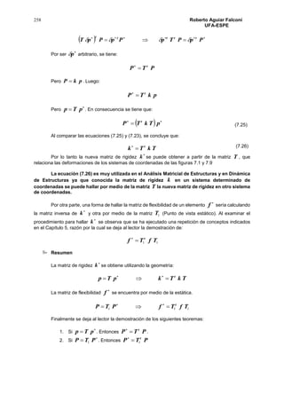 258 Roberto Aguiar Falconí
UFA-ESPE
  
 PpPTpPpPpT ttttt

Por ser

p arbitrario, se tiene:
PTP t

Pero pkP  . Luego:
pkTP t

Pero

 pTp . En consecuencia se tiene que:
  
 pTkTP t
Al comparar las ecuaciones (7.25) y (7.23), se concluye que:
TkTk t

Por lo tanto la nueva matriz de rigidez

k se puede obtener a partir de la matriz T , que
relaciona las deformaciones de los sistemas de coordenadas de las figuras 7.1 y 7.9
La ecuación (7.26) es muy utilizada en el Análisis Matricial de Estructuras y en Dinámica
de Estructuras ya que conocida la matriz de rigidez k en un sistema determinado de
coordenadas se puede hallar por medio de la matriz T la nueva matriz de rigidez en otro sistema
de coordenadas.
Por otra parte, una forma de hallar la matriz de flexibilidad de un elemento

f sería calculando
la matriz inversa de

k y otra por medio de la matriz 1T (Punto de vista estático). Al examinar el
procedimiento para hallar

k se observa que se ha ejecutado una repetición de conceptos indicados
en el Capítulo 5, razón por la cual se deja al lector la demostración de:
11 TfTf t

 Resumen
La matriz de rigidez

k se obtiene utilizando la geometría:
TkTkpTp t
 
La matriz de flexibilidad

f se encuentra por medio de la estática.
111 TfTfPTP t
 
Finalmente se deja al lector la demostración de los siguientes teoremas:
1. Si

 pTp . Entonces PTP t

.
2. Si

 PTP 1 . Entonces PTP t
1
(7.25)
(7.26)
 