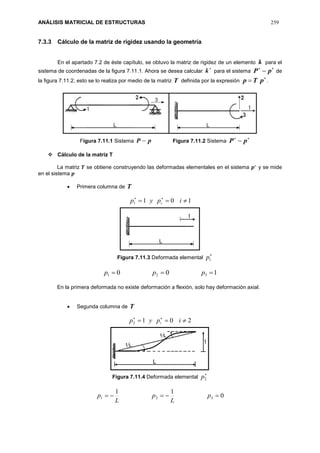 ANÁLISIS MATRICIAL DE ESTRUCTURAS 259
7.3.3 Cálculo de la matriz de rigidez usando la geometría
En el apartado 7.2 de éste capítulo, se obtuvo la matriz de rigidez de un elemento k para el
sistema de coordenadas de la figura 7.11.1. Ahora se desea calcular

k para el sistema

 pP de
la figura 7.11.2, esto se lo realiza por medio de la matriz T definida por la expresión

 pTp .
Figura 7.11.1 Sistema pP  Figura 7.11.2 Sistema

 pP
 Cálculo de la matriz T
La matriz 𝑻 se obtiene construyendo las deformadas elementales en el sistema 𝒑∗
y se mide
en el sistema 𝒑
 Primera columna de T
1011  
ipyp i
Figura 7.11.3 Deformada elemental

1p
100 321  ppp
En la primera deformada no existe deformación a flexión, solo hay deformación axial.
 Segunda columna de T
2012  
ipyp i
Figura 7.11.4 Deformada elemental

2p
0
11
321  p
L
p
L
p
 