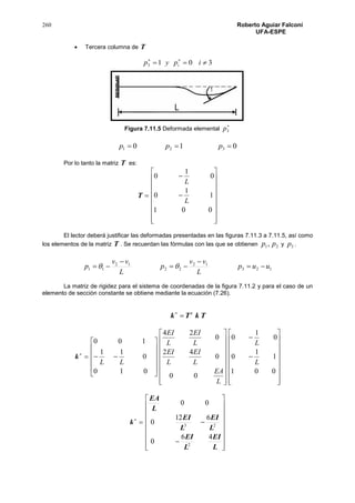 260 Roberto Aguiar Falconí
UFA-ESPE
 Tercera columna de T
3013  
ipyp i
Figura 7.11.5 Deformada elemental

3p
010 321  ppp
Por lo tanto la matriz T es:
T




















001
1
1
0
0
1
0
L
L
El lector deberá justificar las deformadas presentadas en las figuras 7.11.3 a 7.11.5, así como
los elementos de la matriz T . Se recuerdan las fórmulas con las que se obtienen 21, pp y 3p .
123
12
22
12
11 uup
L
vv
p
L
vv
p 



 
La matriz de rigidez para el sistema de coordenadas de la figura 7.11.2 y para el caso de un
elemento de sección constante se obtiene mediante la ecuación (7.26).
TkTk t


k



















































001
1
1
0
0
1
0
00
0
42
0
24
010
0
11
100
L
L
L
EA
L
EI
L
EI
L
EI
L
EI
LL

k




















L
EI
L
EI
L
EI
L
EI
L
EA
46
0
612
0
00
2
23
 
