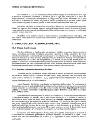 ANÁLISIS MATRICIAL DE ESTRUCTURAS 9
Los valores de u , 𝑣,  irán cambiando punto a punto a lo largo de toda la longitud de la viga,
es decir que al considerar únicamente la directriz o eje de la viga, para cada punto P se tiene: dos
desplazamientos y una rotación para determinar la configuración del sistema deformado. Por lo tanto
de acuerdo a la definición del número de grados de libertad, podemos indicar que este sistema posee
infinito número de grados de libertad, ya que se tiene infinito número de puntos en la viga.
Los únicos que tienen un número finito de grados de libertad son los compuestos por partículas
rígidas. Los sistemas deformables o sistemas contínuos poseen infinito número de grados de libertad
y para resolverlos se tiene que plantear la ecuación diferencial que gobierna el problema y resolver ésta
ecuación en todo el dominio.
Un edificio puede modelarse como un sistema continuo como el presentado en la figura 1.14,
claro está en forma aproximada, cuando se quiere encontrar su probable comportamiento sísmico en
forma rápida.
1.3 GRADOS DE LIBERTAD EN UNA ESTRUCTURA
1.3.1 Clases de estructuras
Con fines didácticos se clasifican a las estructuras en este libro en: pórticos planos, armaduras
planas, estructuras espaciales, armaduras espaciales y parrillas o mallas espaciales. Se puede
extender la clasificación considerando por ejemplo vigas de cimentación u otro tipo de estructuras. Lo
importante es indicar que éste libro está dedicado al estudio de Pórticos Planos y Armaduras Planas
pero los conceptos que se van a dar son generales y se aplican a cualquier tipo de estructura. Por
ejemplo la forma como se realiza el ensamblaje directo para encontrar la matriz de rigidez en Pórticos
Planos es la misma que para Estructuras Espaciales. Claro está que para cada caso se deben definir
la respectiva matriz de rigidez del elemento y los correspondientes grados de libertad.
1.3.2 Pórticos planos con elementos flexibles
Se inicia el estudio calculando el número de grados de libertad de un pórtico plano compuesto
por elementos lineales que son totalmente flexibles, que no tienen restricción para deformarse a los
cuales se les ha identificado con las letras oo IA , . La primera letra hace relación al área de la sección
transversal y la segunda al momento de inercia.
La configuración del sistema vendrá dada por la posición de los nudos. Por consiguiente, la
definición del número de grados de libertad no es la general enunciada en mecánica, sino una particular
limitada a describir la posición de las juntas. En consecuencia, el número de grados de libertad, en
estática, es el mínimo número de coordenadas que es preciso determinar para definir la posición
de las juntas o nudos.
Para obtener el número de grados de libertad de una estructura se debe dibujar una deformada
lo más general posible. Por ejemplo, para el pórtico plano de la figura 1.15, primero se identifica la
posición inicial de los nudos con letras. Ahora por efecto de cualquier sistema de cargas presentará
una deformada como la que se indica a la derecha de la figura 1.15, en la cual a la posición final del
nudo se los ha identificado con la misma letra pero con un índice. Nótese en esta deformada que el
ángulo del nudo B se mantiene de la misma dimensión, es decir la rotación q3 en el nudo B de la
columna AB es igual a la rotación q3 de la viga BC; lo propio sucede en el nudo C. Se considera que la
junta o nudo se desplaza y gira en el plano, con respecto a un eje perpendicular al plano.
En resumen para definir la posición de las juntas A, B, C y D del pórtico plano de la figura 1.15
se requieren seis coordenadas generalizadas que están indicadas, a la derecha de la figura 1.15 las
mismas que han sido identificadas con la letra q . El significado de cada variable se indica a
continuación.
 
