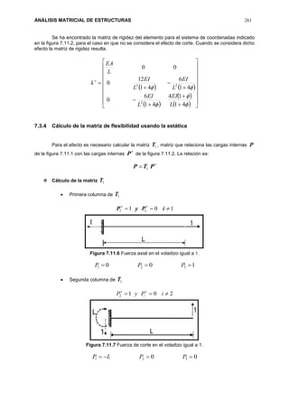 ANÁLISIS MATRICIAL DE ESTRUCTURAS 261
Se ha encontrado la matriz de rigidez del elemento para el sistema de coordenadas indicado
en la figura 7.11.2, para el caso en que no se considera el efecto de corte. Cuando se considera dicho
efecto la matriz de rigidez resulta.

k
   
 
 
  





























41
14
41
6
0
41
6
41
12
0
00
2
23
L
EI
L
EI
L
EI
L
EI
L
EA
7.3.4 Cálculo de la matriz de flexibilidad usando la estática
Para el efecto es necesario calcular la matriz 1T , matriz que relaciona las cargas internas P
de la figura 7.11.1 con las cargas internas

P de la figura 7.11.2. La relación es:

 PTP 1
 Cálculo de la matriz 1T
 Primera columna de 1T
1011  
iPyP i
Figura 7.11.6 Fuerza axial en el voladizo igual a 1.
100 321  PPP
 Segunda columna de 1T
2012  
iPyP i
Figura 7.11.7 Fuerza de corte en el voladizo igual a 1.
00 321  PPLP
 