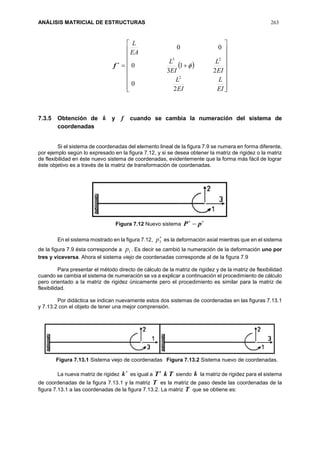 ANÁLISIS MATRICIAL DE ESTRUCTURAS 263

f  



















EI
L
EI
L
EI
L
EI
L
EA
L
2
0
2
1
3
0
00
2
23

7.3.5 Obtención de k y f cuando se cambia la numeración del sistema de
coordenadas
Si el sistema de coordenadas del elemento lineal de la figura 7.9 se numera en forma diferente,
por ejemplo según lo expresado en la figura 7.12, y si se desea obtener la matriz de rigidez o la matriz
de flexibilidad en éste nuevo sistema de coordenadas, evidentemente que la forma más fácil de lograr
éste objetivo es a través de la matriz de transformación de coordenadas.
Figura 7.12 Nuevo sistema

 pP
En el sistema mostrado en la figura 7.12,

3p es la deformación axial mientras que en el sistema
de la figura 7.9 ésta corresponde a 1p . Es decir se cambió la numeración de la deformación uno por
tres y viceversa. Ahora el sistema viejo de coordenadas corresponde al de la figura 7.9
Para presentar el método directo de cálculo de la matriz de rigidez y de la matriz de flexibilidad
cuando se cambia el sistema de numeración se va a explicar a continuación el procedimiento de cálculo
pero orientado a la matriz de rigidez únicamente pero el procedimiento es similar para la matriz de
flexibilidad.
Por didáctica se indican nuevamente estos dos sistemas de coordenadas en las figuras 7.13.1
y 7.13.2 con el objeto de tener una mejor comprensión.
Figura 7.13.1 Sistema viejo de coordenadas Figura 7.13.2 Sistema nuevo de coordenadas.
La nueva matriz de rigidez

k es igual a TkTt
siendo k la matriz de rigidez para el sistema
de coordenadas de la figura 7.13.1 y la matriz T es la matriz de paso desde las coordenadas de la
figura 7.13.1 a las coordenadas de la figura 7.13.2. La matriz T que se obtiene es:
 