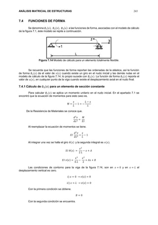 ANÁLISIS MATRICIAL DE ESTRUCTURAS 265
7.4 FUNCIONES DE FORMA
Se denomina ∅1(𝑥), ∅2(𝑥), ∅3(𝑥) a las funciones de forma, asociadas con el modelo de cálculo
de la figura 7.1, éste modelo se repite a continuación.
Figura 7.14 Modelo de cálculo para un elemento totalmente flexible.
Se recuerda que las funciones de forma reportan las ordenadas de la elástica, así la función
de forma ∅1(𝑥) da el valor de 𝑣(𝑥) cuando existe un giro en el nudo inicial y las demás nulas en el
modelo de cálculo de la figura 7.14; lo propio sucede con ∅2(𝑥). La función de forma ∅3(𝑥) reporta el
valor de 𝑢(𝑥), en cualquier punto de la viga cuando existe el desplazamiento axial en el nudo final.
7.4.1 Cálculo de ∅ 𝟏(𝒙) para un elemento de sección constante
Para calcular ∅1(𝑥) se aplica un momento unitario en el nudo inicial. En el apartado 7.1 se
encontró que la ecuación de momentos para este caso es.
𝑀 =
𝑥
𝐿
− 1 = −
𝐿 − 𝑥
𝐿
De la Resistencia de Materiales se conoce que.
𝑑2
𝑣
𝑑𝑥2
=
𝑀
𝐸𝐼
Al reemplazar la ecuación de momentos se tiene.
𝐸𝐼
𝑑2
𝑣
𝑑𝑥2
=
𝑥
𝐿
− 1
Al integrar una vez se halla el giro 𝜃(𝑥) y la segunda integral es 𝑣(𝑥).
𝐸𝐼 𝜃(𝑥) =
𝑥2
2 𝐿
− 𝑥 + 𝐴
𝐸𝐼 𝑣(𝑥) =
𝑥3
6 𝐿
−
𝑥2
2
+ 𝐴𝑥 + 𝐵
Las condiciones de contorno para la viga de la figura 7.14, son en 𝑥 = 0 y en 𝑥 = 𝐿 el
desplazamiento vertical es cero.
𝑖) 𝑥 = 0 → 𝑣(𝑥) = 0
𝑖𝑖) 𝑥 = 𝐿 → 𝑣(𝑥) = 0
Con la primera condición se obtiene.
𝐵 = 0
Con la segunda condición se encuentra.
 