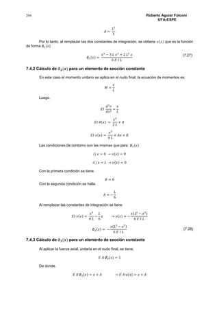 266 Roberto Aguiar Falconí
UFA-ESPE
𝐴 =
𝐿2
3
Por lo tanto, al remplazar las dos constantes de integración, se obtiene 𝑣(𝑥) que es la función
de forma ∅1(𝑥)
∅1(𝑥) =
𝑥3
− 3 𝐿 𝑥2
+ 2 𝐿2
𝑥
6 𝐸 𝐼 𝐿
7.4.2 Cálculo de ∅ 𝟐(𝒙) para un elemento de sección constante
En este caso el momento unitario se aplica en el nudo final; la ecuación de momentos es:
𝑀 =
𝑥
𝐿
Luego.
𝐸𝐼
𝑑2
𝑣
𝑑𝑥2
=
𝑥
𝐿
𝐸𝐼 𝜃(𝑥) =
𝑥2
2 𝐿
+ 𝐴
𝐸𝐼 𝑣(𝑥) =
𝑥3
6 𝐿
+ 𝐴𝑥 + 𝐵
Las condiciones de contorno son las mismas que para ∅1(𝑥)
𝑖) 𝑥 = 0 → 𝑣(𝑥) = 0
𝑖𝑖) 𝑥 = 𝐿 → 𝑣(𝑥) = 0
Con la primera condición se tiene.
𝐵 = 0
Con la segunda condición se halla.
𝐴 = −
𝐿
6
Al remplazar las constantes de integración se tiene
𝐸𝐼 𝑣(𝑥) =
𝑥3
6 𝐿
−
𝐿
6
𝑥 → 𝑣(𝑥) = −
𝑥(𝐿2
− 𝑥2)
6 𝐸 𝐼 𝐿
∅2(𝑥) = −
𝑥(𝐿2
− 𝑥2)
6 𝐸 𝐼 𝐿
7.4.3 Cálculo de ∅ 𝟑(𝒙) para un elemento de sección constante
Al aplicar la fuerza axial, unitaria en el nudo final, se tiene.
𝐸 𝐴 ∅3
′
(𝑥) = 1
De donde.
𝐸 𝐴 ∅3(𝑥) = 𝑥 + 𝐴 → 𝐸 𝐴 𝑢(𝑥) = 𝑥 + 𝐴
(7.27)
(7.28)
 