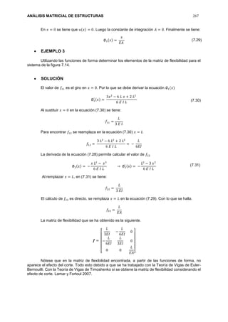ANÁLISIS MATRICIAL DE ESTRUCTURAS 267
En 𝑥 = 0 se tiene que 𝑢(𝑥) = 0. Luego la constante de integración 𝐴 = 0. Finalmente se tiene:
∅3(𝑥) =
𝑥
𝐸𝐴
 EJEMPLO 3
Utilizando las funciones de forma determinar los elementos de la matriz de flexibilidad para el
sistema de la figura 7.14.
 SOLUCIÓN
El valor de 𝑓11 es el giro en 𝑥 = 0. Por lo que se debe derivar la ecuación ∅1(𝑥)
∅1
′ (𝑥) =
3𝑥2
− 6 𝐿 𝑥 + 2 𝐿2
6 𝐸 𝐼 𝐿
Al sustituir 𝑥 = 0 en la ecuación (7.30) se tiene:
𝑓11 =
𝐿
3 𝐸 𝐼
Para encontrar 𝑓12 se reemplaza en la ecuación (7.30) 𝑥 = 𝐿
𝑓12 =
3 𝐿2
− 6 𝐿2
+ 2 𝐿2
6 𝐸 𝐼 𝐿
= −
𝐿
6𝐸𝐼
La derivada de la ecuación (7.28) permite calcular el valor de 𝑓22
∅2(𝑥) = −
𝑥 𝐿2
− 𝑥3
6 𝐸 𝐼 𝐿
→ ∅2
′ (𝑥) = −
𝐿2
− 3 𝑥2
6 𝐸 𝐼 𝐿
Al remplazar 𝑥 = 𝐿, en (7.31) se tiene:
𝑓22 =
𝐿
3 𝐸𝐼
El cálculo de 𝑓33 es directo, se remplaza 𝑥 = 𝐿 en la ecuación (7.29). Con lo que se halla.
𝑓33 =
𝐿
𝐸𝐴
La matriz de flexibilidad que se ha obtenido es la siguiente.
𝒇 =
[
𝐿
3𝐸𝐼
−
𝐿
6𝐸𝐼
0
−
𝐿
6𝐸𝐼
𝐿
3𝐸𝐼
0
0 0
𝐿
𝐸𝐴]
Nótese que en la matriz de flexibilidad encontrada, a partir de las funciones de forma, no
aparece el efecto del corte. Todo esto debido a que se ha trabajado con la Teoría de Vigas de Euler-
Bernouilli. Con la Teoría de Vigas de Timoshenko si se obtiene la matriz de flexibilidad considerando el
efecto de corte. Lamar y Fortoul 2007.
(7.29)
(7.30)
(7.31)
 