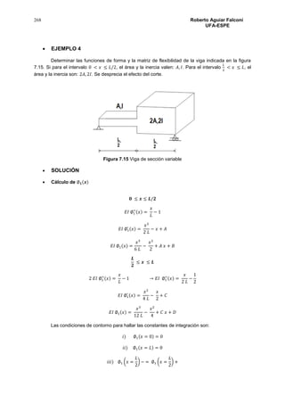 268 Roberto Aguiar Falconí
UFA-ESPE
 EJEMPLO 4
Determinar las funciones de forma y la matriz de flexibilidad de la viga indicada en la figura
7.15. Si para el intervalo 0 < 𝑥 ≤ 𝐿/2, el área y la inercia valen: 𝐴, 𝐼. Para el intervalo
𝐿
2
< 𝑥 ≤ 𝐿, el
área y la inercia son: 2𝐴, 2𝐼. Se desprecia el efecto del corte.
Figura 7.15 Viga de sección variable
 SOLUCIÓN
 Cálculo de ∅ 𝟏(𝒙)
𝟎 ≤ 𝒙 ≤ 𝑳/𝟐
𝐸𝐼 ∅1
′′(𝑥) =
𝑥
𝐿
− 1
𝐸𝐼 ∅1
′ (𝑥) =
𝑥2
2 𝐿
− 𝑥 + 𝐴
𝐸𝐼 ∅1(𝑥) =
𝑥3
6 𝐿
−
𝑥2
2
+ 𝐴 𝑥 + 𝐵
𝑳
𝟐
≤ 𝒙 ≤ 𝑳
2 𝐸𝐼 ∅1
′′(𝑥) =
𝑥
𝐿
− 1 → 𝐸𝐼 ∅1
′′(𝑥) =
𝑥
2 𝐿
−
1
2
𝐸𝐼 ∅1
′ (𝑥) =
𝑥2
4 𝐿
−
𝑥
2
+ 𝐶
𝐸𝐼 ∅1(𝑥) =
𝑥3
12 𝐿
−
𝑥2
4
+ 𝐶 𝑥 + 𝐷
Las condiciones de contorno para hallar las constantes de integración son:
𝑖) ∅1(𝑥 = 0) = 0
𝑖𝑖) ∅1(𝑥 = 𝐿) = 0
𝑖𝑖𝑖) ∅1 (𝑥 =
𝐿
2
) − = ∅1 (𝑥 =
𝐿
2
) +
 