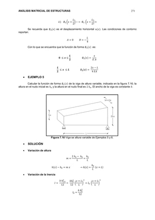 ANÁLISIS MATRICIAL DE ESTRUCTURAS 271
𝑖𝑖) ∅3 (𝑥 =
𝐿
2
) − = ∅3 (𝑥 =
𝐿
2
) +
Se recuerda que ∅3(𝑥) es el desplazamiento horizontal 𝑢(𝑥). Las condiciones de contorno
reportan.
𝐴 = 0 𝐵 = −
𝐿
4
Con lo que se encuentra que la función de forma ∅3(𝑥) es:
𝟎 ≤ 𝒙 ≤
𝑳
𝟐
∅3(𝑥) =
𝑥
𝐸 𝐴
𝑳
𝟐
≤ 𝒙 ≤ 𝑳 ∅ 𝟐(𝒙) =
2𝑥 − 𝐿
4 𝐸𝐴
 EJEMPLO 5
Calcular la función de forma ∅1(𝑥) de la viga de altura variable, indicada en la figura 7.16; la
altura en el nudo inicial es ℎ0 y la altura en el nudo final es 2 ℎ0. El ancho de la viga es constante 𝑏.
Figura 7.16 Viga se altura variable de Ejemplos 5 y 6.
 SOLUCIÓN
 Variación de altura
𝑚 =
2 ℎ0 − ℎ0
𝐿
=
ℎ0
𝐿
ℎ(𝑥) − ℎ0 = 𝑚 𝑥 → ℎ(𝑥) =
ℎ0
𝐿
(𝑥 + 𝐿)
 Variación de la Inercia
𝐼 =
𝑏 ℎ(𝑥)
3
12
=
𝑏ℎ0
3
12
(
𝑥 + 𝐿
𝐿
)
3
= 𝐼0 (
𝑥 + 𝐿
𝐿
)
3
𝐼0 =
𝑏 ℎ0
3
12
 